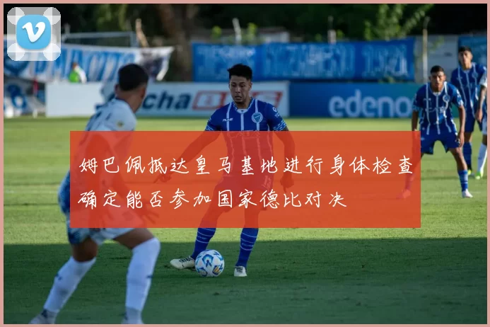 姆巴佩抵达皇马基地进行身体检查确定能否参加国家德比对决