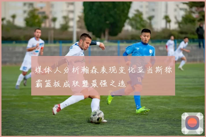 媒体人分析瀚森表现变化亚当斯称霸篮板成联盟最强之选
