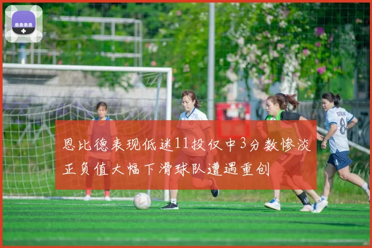 恩比德表现低迷11投仅中3分数惨淡正负值大幅下滑球队遭遇重创