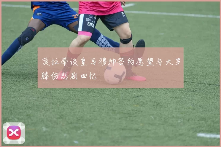 莫拉蒂谈皇马穆帅签约愿望与大罗膝伤悲剧回忆