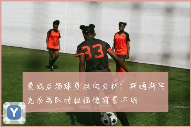 曼城后场球员动向分析：斯通斯阿克或离队特拉福德前景不明