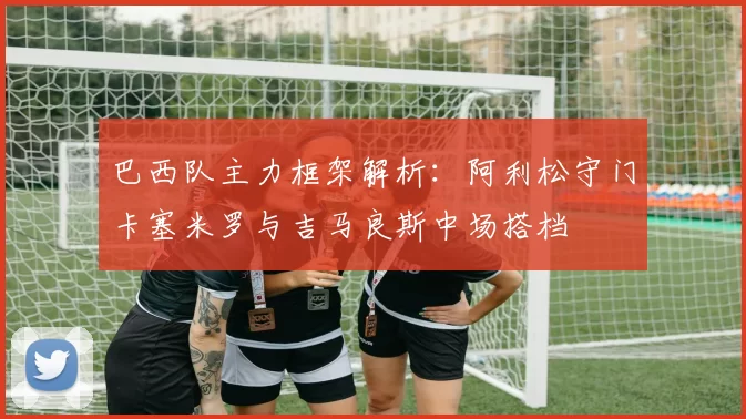 巴西队主力框架解析：阿利松守门卡塞米罗与吉马良斯中场搭档