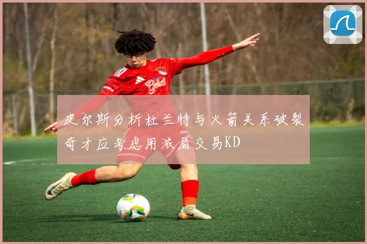 皮尔斯分析杜兰特与火箭关系破裂奇才应考虑用浓眉交易KD