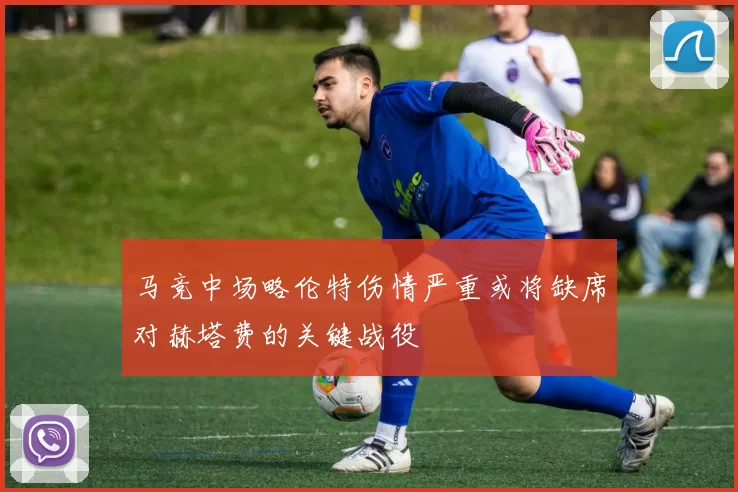 马竞中场略伦特伤情严重或将缺席对赫塔费的关键战役