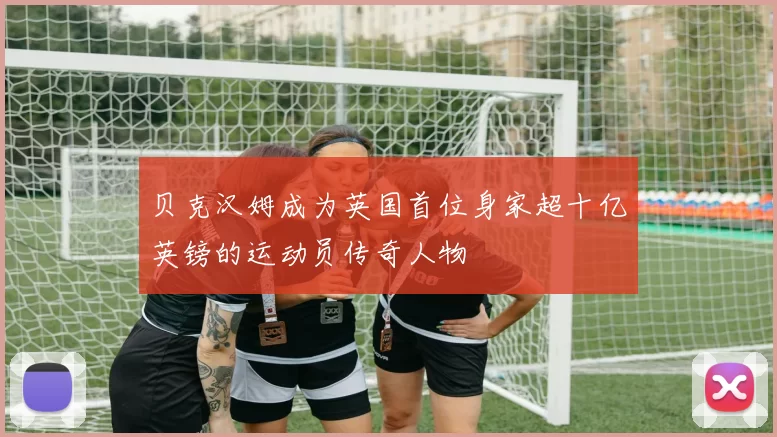 贝克汉姆成为英国首位身家超十亿英镑的运动员传奇人物