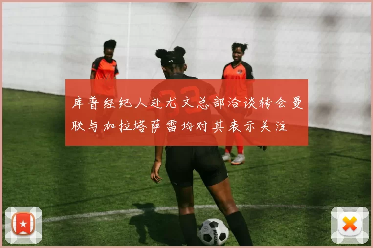库普经纪人赴尤文总部洽谈转会曼联与加拉塔萨雷均对其表示关注