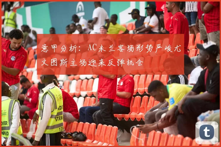 意甲分析：AC米兰客场形势严峻尤文图斯主场迎来反弹机会