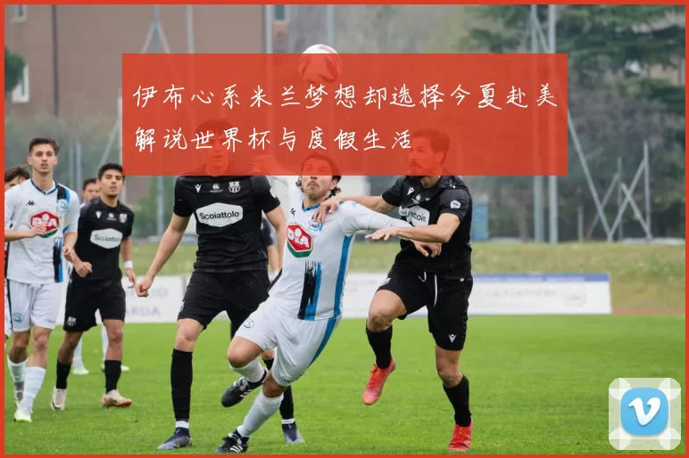 伊布心系米兰梦想却选择今夏赴美解说世界杯与度假生活