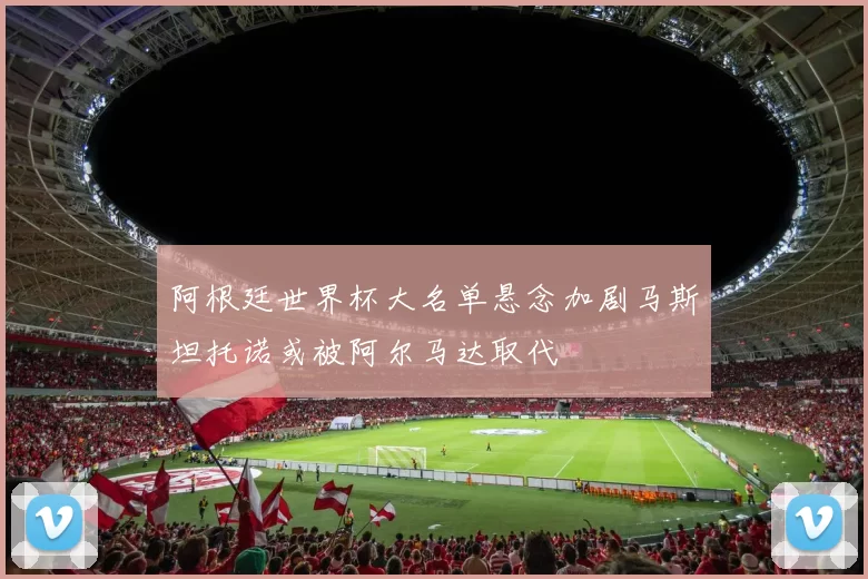 阿根廷世界杯大名单悬念加剧马斯坦托诺或被阿尔马达取代