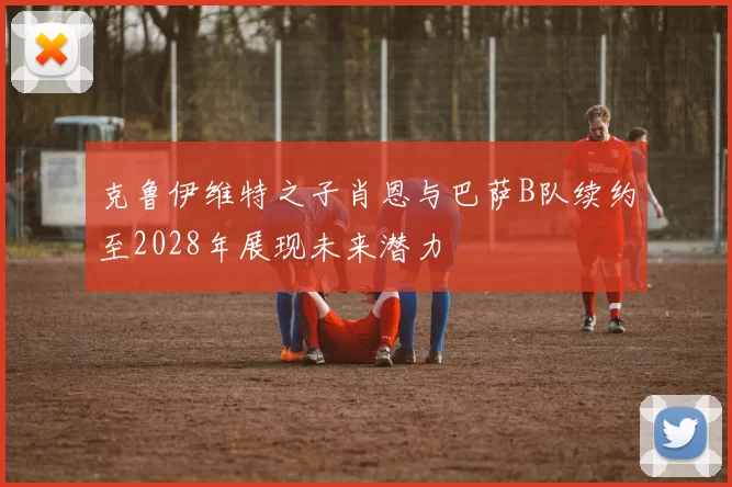 克鲁伊维特之子肖恩与巴萨B队续约至2028年展现未来潜力