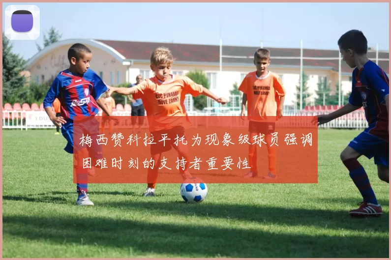 梅西赞科拉平托为现象级球员强调困难时刻的支持者重要性