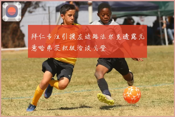 拜仁专注引援左边路法尔克透露无意哈弗茨积极洽谈戈登