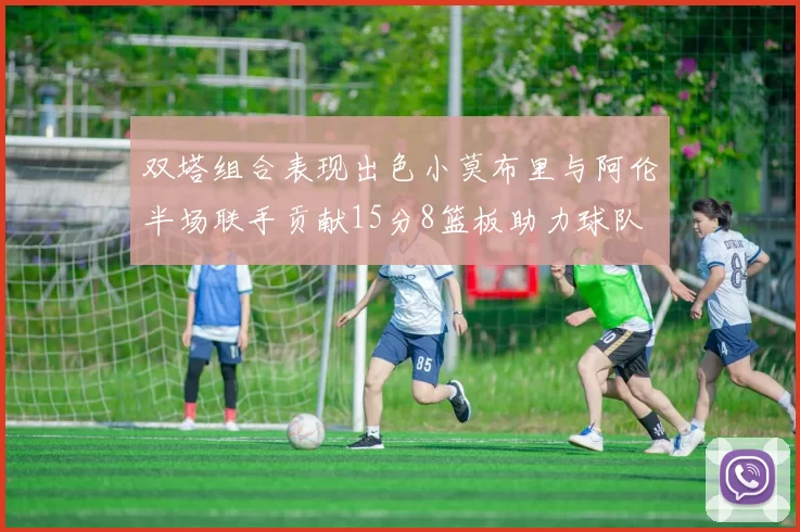 双塔组合表现出色小莫布里与阿伦半场联手贡献15分8篮板助力球队