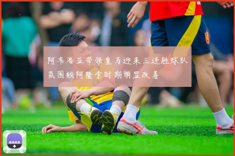 阿韦洛亚带领皇马迎来三连胜球队氛围较阿隆索时期明显改善