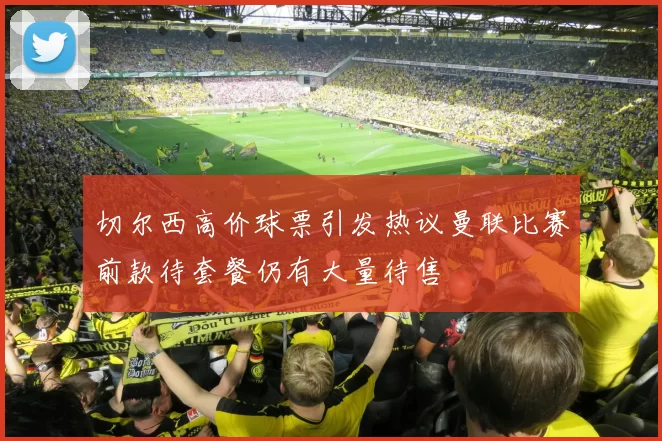 切尔西高价球票引发热议曼联比赛前款待套餐仍有大量待售