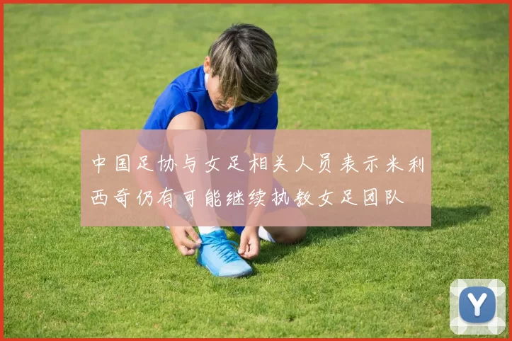 中国足协与女足相关人员表示米利西奇仍有可能继续执教女足团队